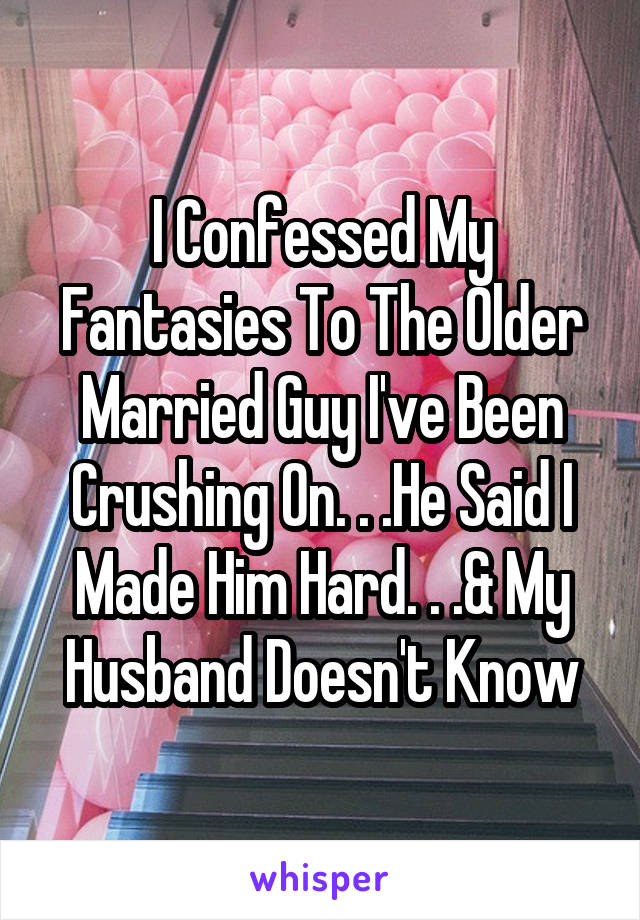 I Confessed My Fantasies To The Older Married Guy I've Been Crushing On. . .He Said I Made Him Hard. . .& My Husband Doesn't Know