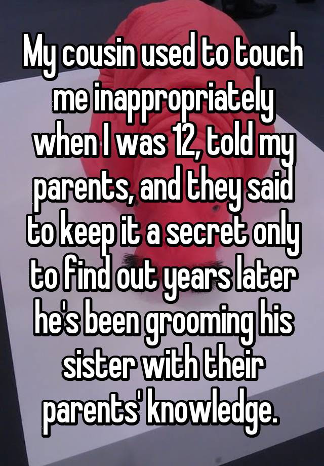 My cousin used to touch me inappropriately when I was 12, told my parents, and they said to keep it a secret only to find out years later he's been grooming his sister with their parents' knowledge. 