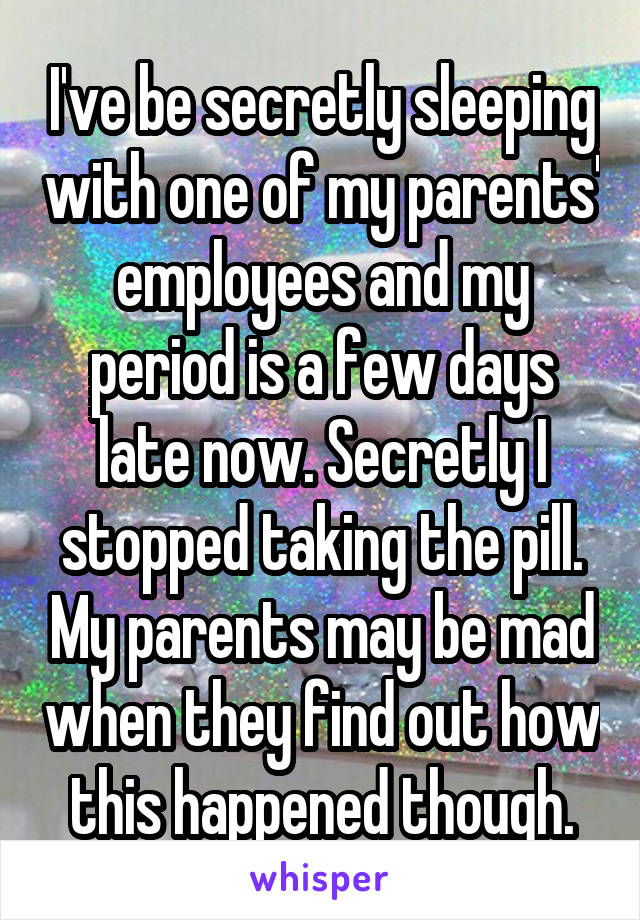 I've be secretly sleeping with one of my parents' employees and my period is a few days late now. Secretly I stopped taking the pill. My parents may be mad when they find out how this happened though.