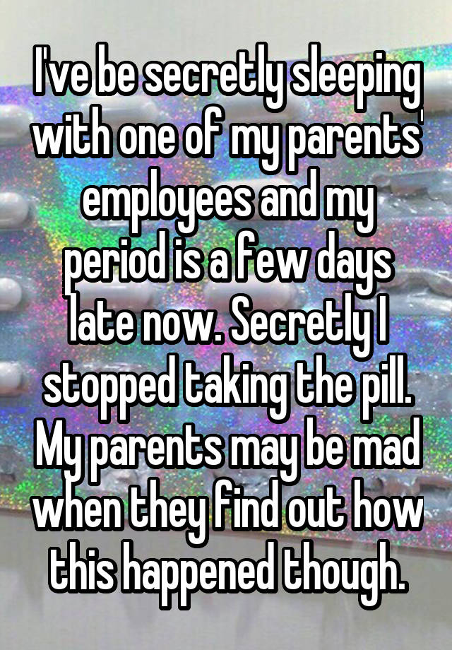 I've be secretly sleeping with one of my parents' employees and my period is a few days late now. Secretly I stopped taking the pill. My parents may be mad when they find out how this happened though.