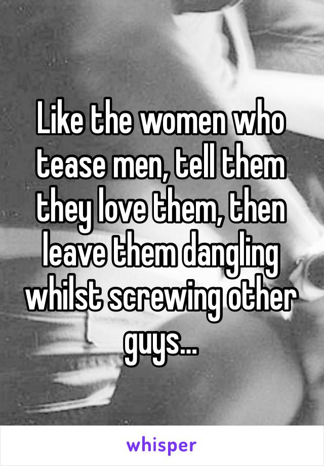 Like the women who tease men, tell them they love them, then leave them dangling whilst screwing other guys… 