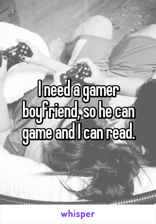 I need a gamer boyfriend, so he can game and I can read.