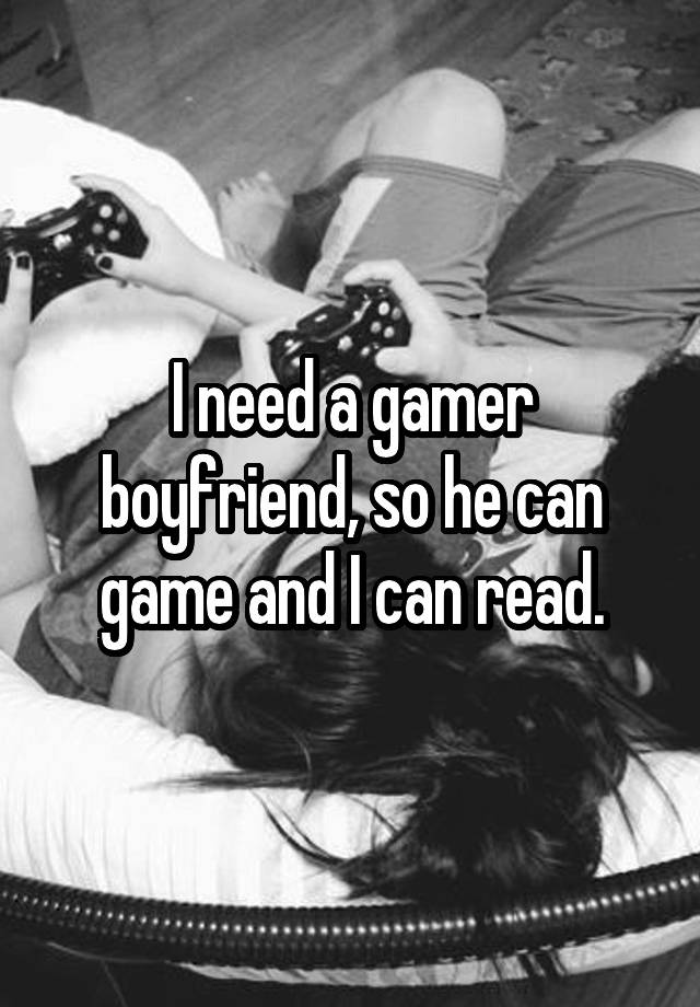 I need a gamer boyfriend, so he can game and I can read.