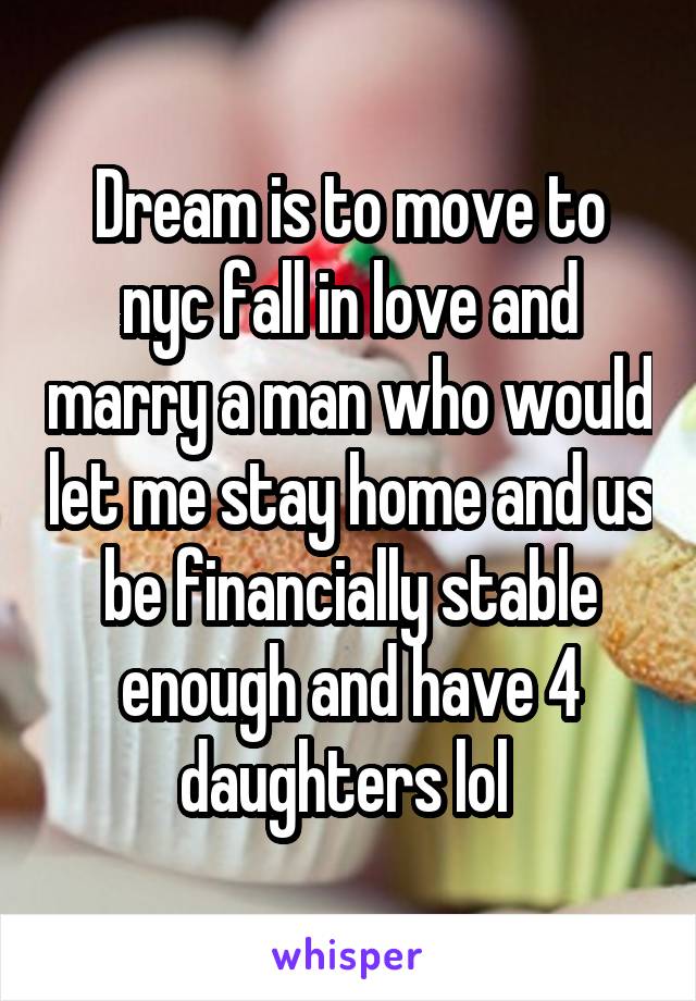 Dream is to move to nyc fall in love and marry a man who would let me stay home and us be financially stable enough and have 4 daughters lol 