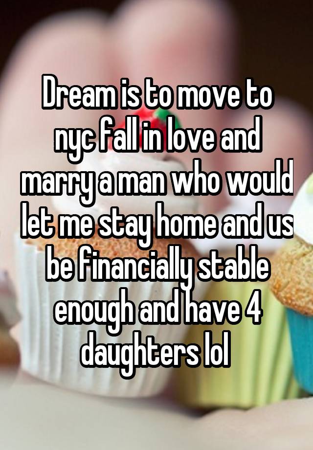 Dream is to move to nyc fall in love and marry a man who would let me stay home and us be financially stable enough and have 4 daughters lol 