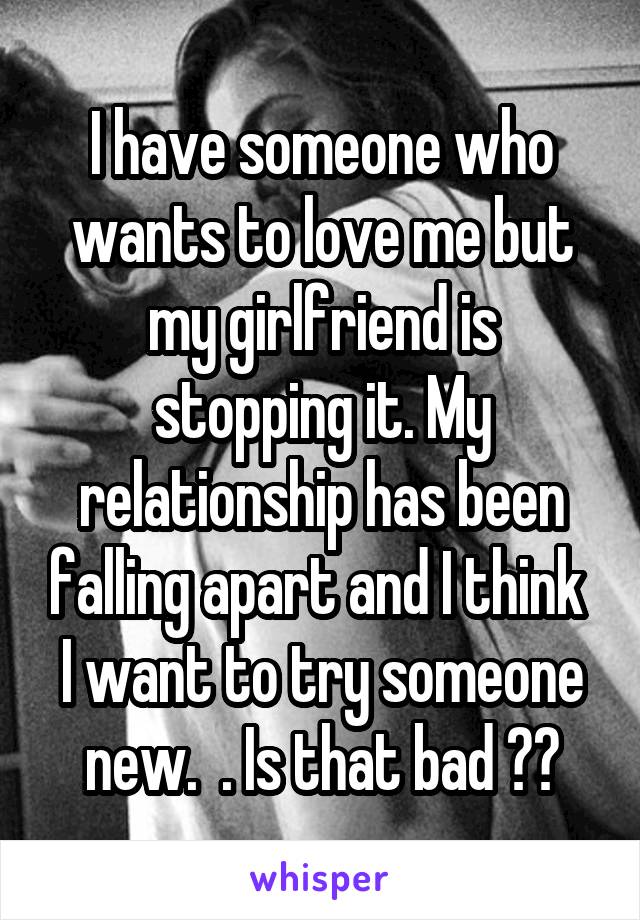 I have someone who wants to love me but my girlfriend is stopping it. My relationship has been falling apart and I think  I want to try someone new.  . Is that bad ??