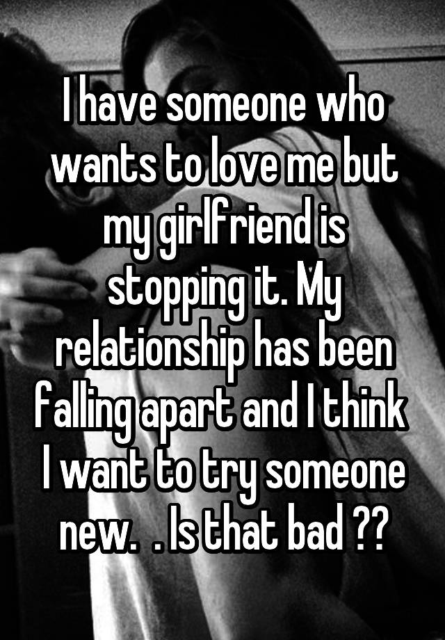 I have someone who wants to love me but my girlfriend is stopping it. My relationship has been falling apart and I think  I want to try someone new.  . Is that bad ??