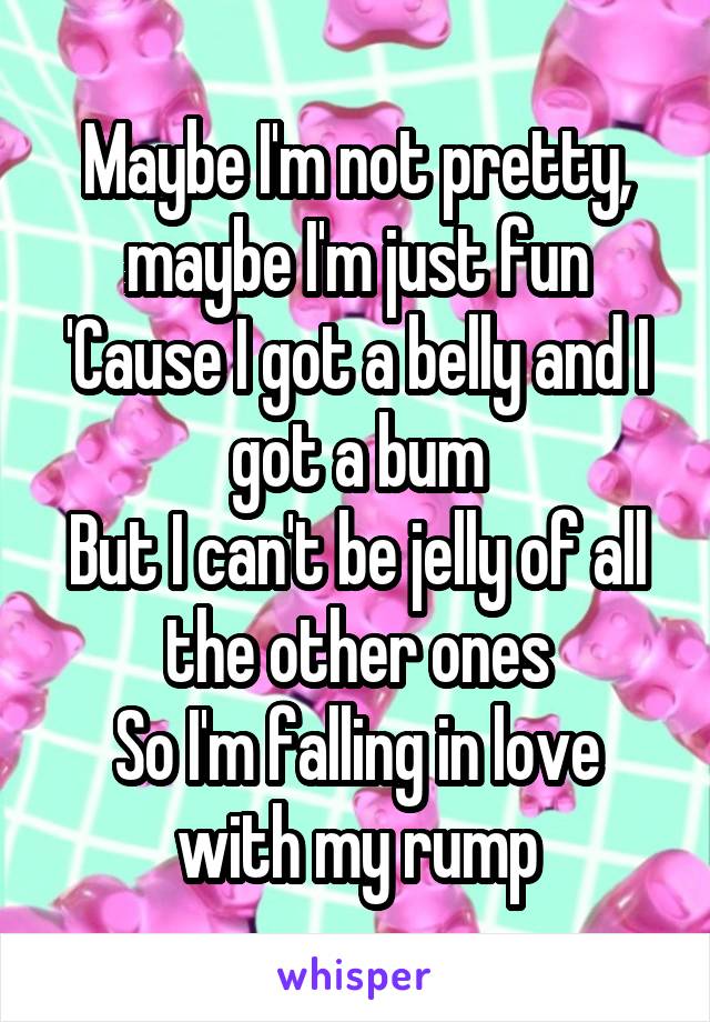 Maybe I'm not pretty, maybe I'm just fun
'Cause I got a belly and I got a bum
But I can't be jelly of all the other ones
So I'm falling in love with my rump