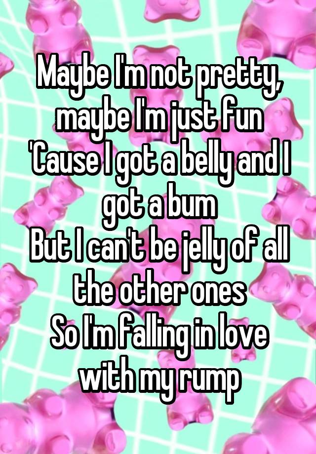 Maybe I'm not pretty, maybe I'm just fun
'Cause I got a belly and I got a bum
But I can't be jelly of all the other ones
So I'm falling in love with my rump