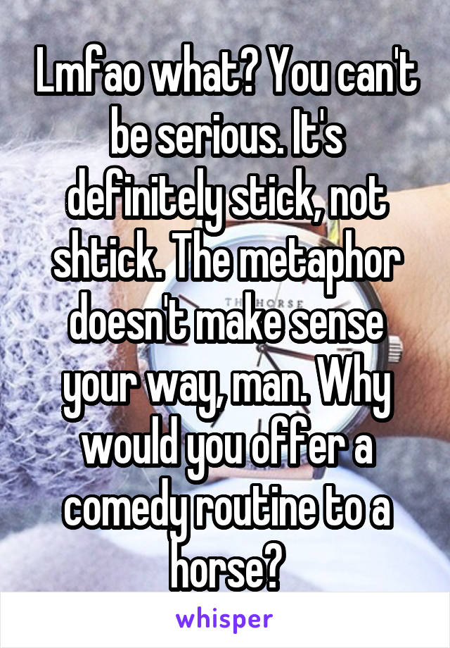 Lmfao what? You can't be serious. It's definitely stick, not shtick. The metaphor doesn't make sense your way, man. Why would you offer a comedy routine to a horse?