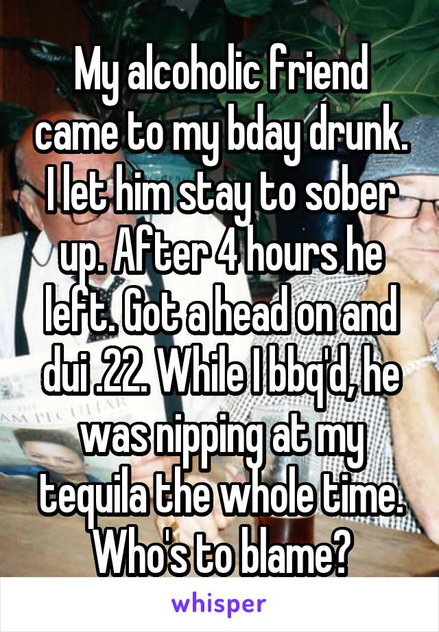 My alcoholic friend came to my bday drunk. I let him stay to sober up. After 4 hours he left. Got a head on and dui .22. While I bbq'd, he was nipping at my tequila the whole time. Who's to blame?