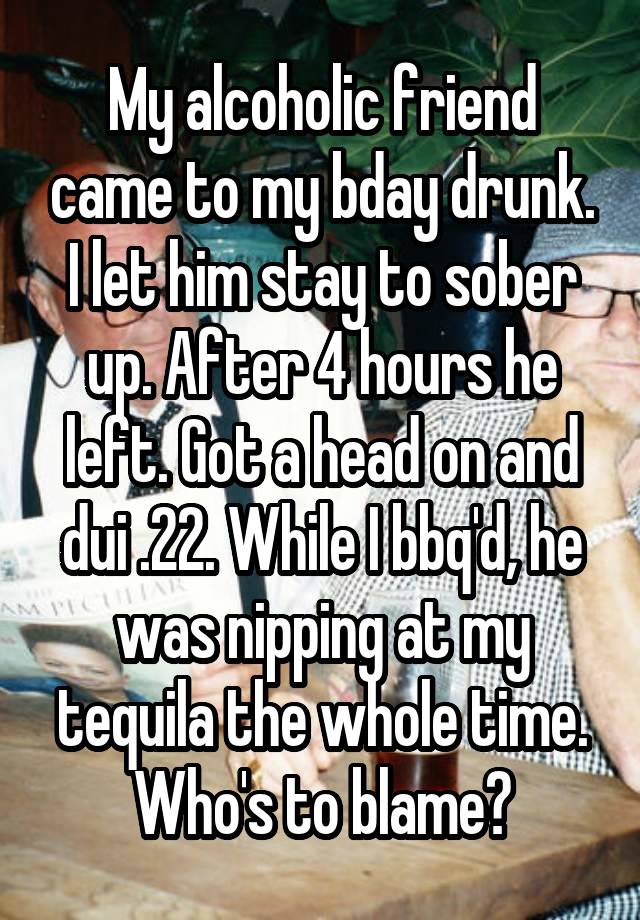 My alcoholic friend came to my bday drunk. I let him stay to sober up. After 4 hours he left. Got a head on and dui .22. While I bbq'd, he was nipping at my tequila the whole time. Who's to blame?