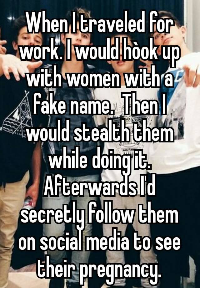 When I traveled for work. I would hòok up with women with a fake name.  Then I would stealth them while doing it.
Afterwards I'd secretly follow them on social media to see their pregnancy.