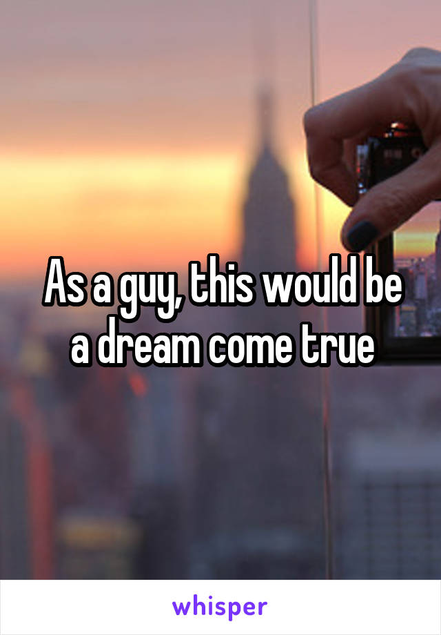 As a guy, this would be a dream come true