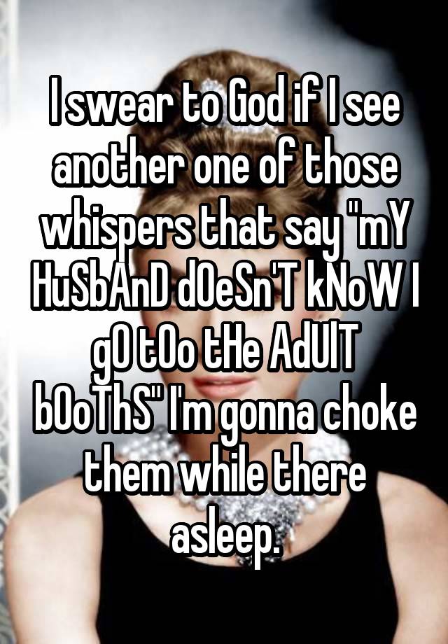 I swear to God if I see another one of those whispers that say "mY HuSbAnD dOeSn'T kNoW I gO tOo tHe AdUlT bOoThS" I'm gonna choke them while there asleep.