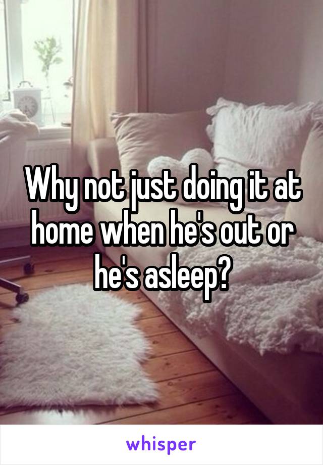 Why not just doing it at home when he's out or he's asleep?