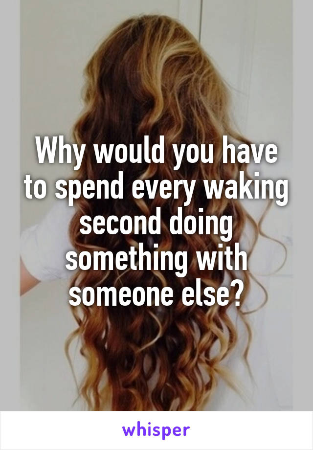 Why would you have to spend every waking second doing something with someone else?