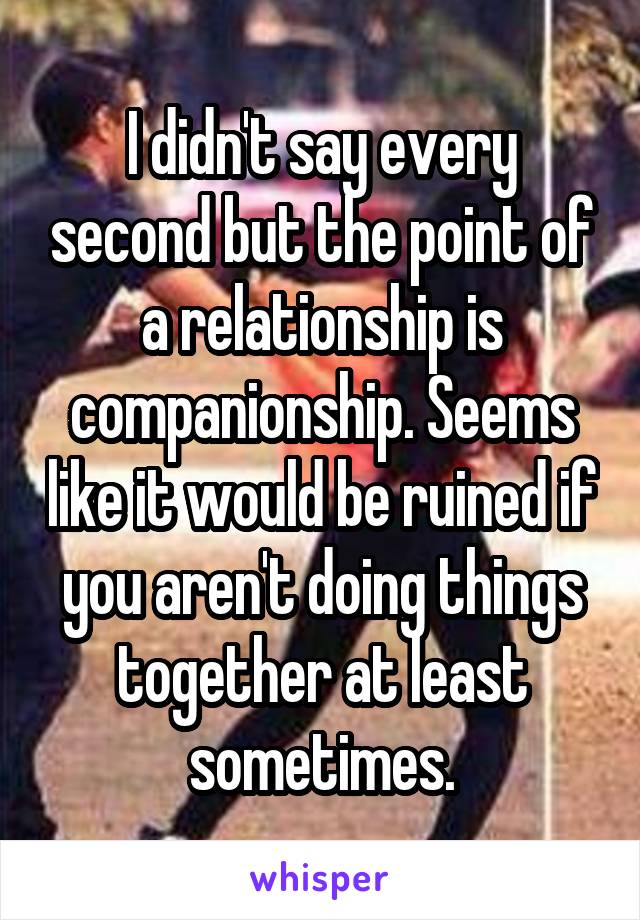 I didn't say every second but the point of a relationship is companionship. Seems like it would be ruined if you aren't doing things together at least sometimes.