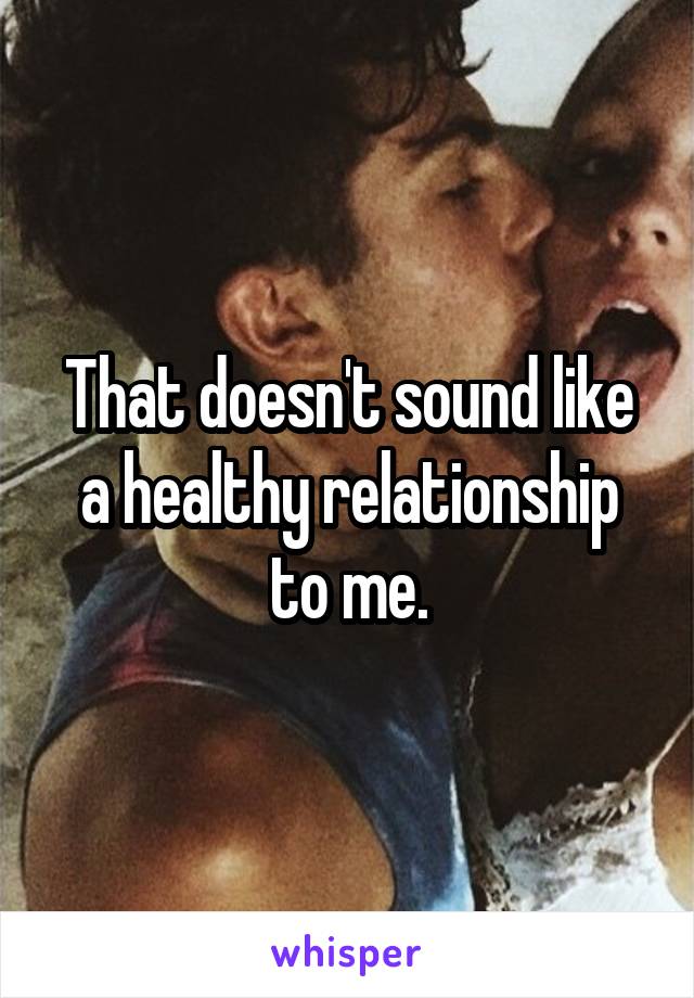 That doesn't sound like a healthy relationship to me.