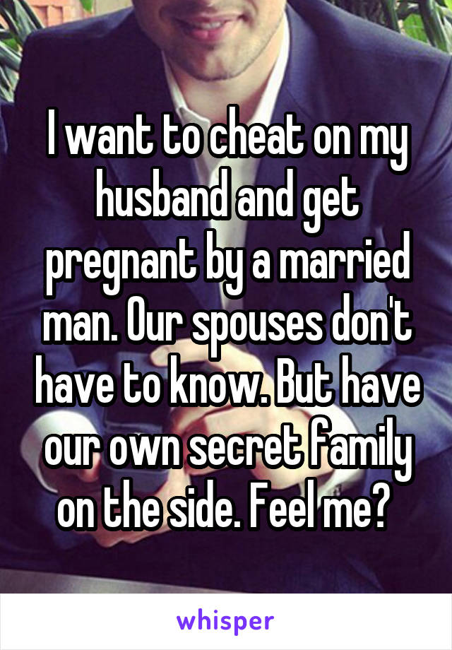 I want to cheat on my husband and get pregnant by a married man. Our spouses don't have to know. But have our own secret family on the side. Feel me? 