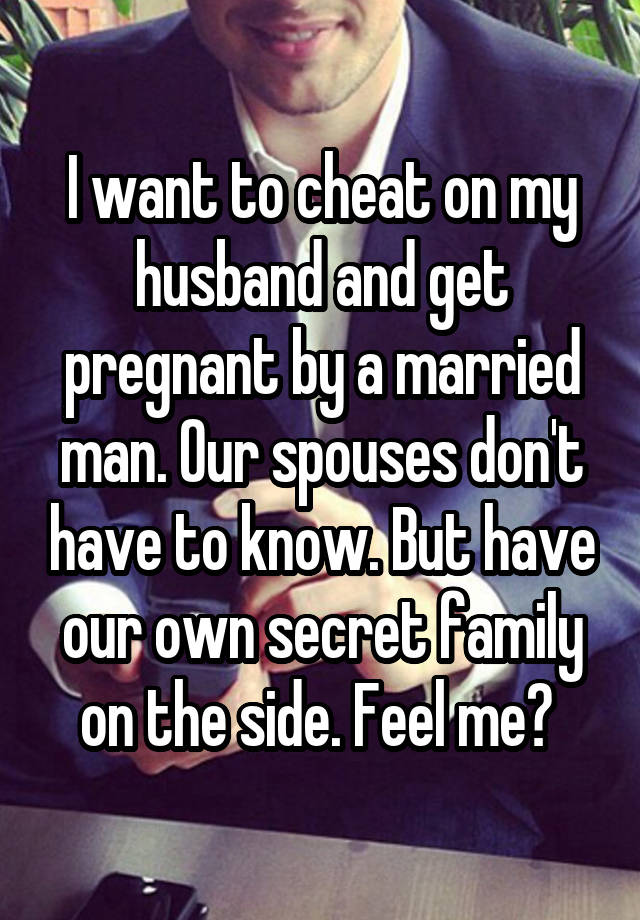 I want to cheat on my husband and get pregnant by a married man. Our spouses don't have to know. But have our own secret family on the side. Feel me? 