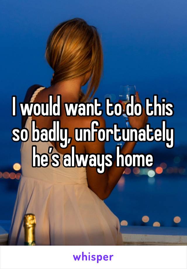 I would want to do this so badly, unfortunately he’s always home 