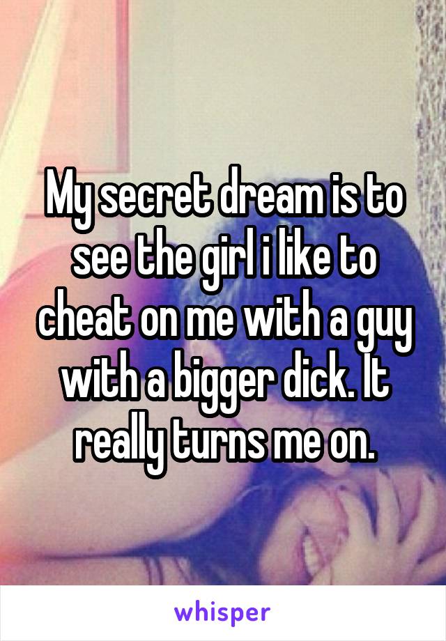 My secret dream is to see the girl i like to cheat on me with a guy with a bigger dick. It really turns me on.