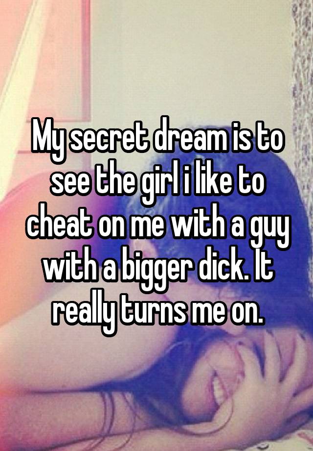 My secret dream is to see the girl i like to cheat on me with a guy with a bigger dick. It really turns me on.