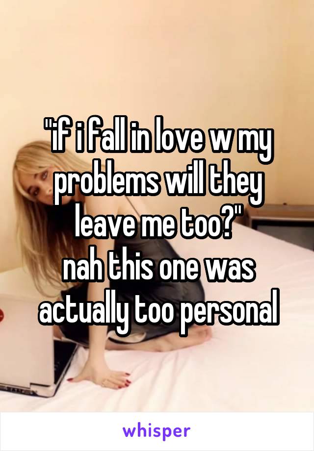 "if i fall in love w my problems will they leave me too?"
nah this one was actually too personal