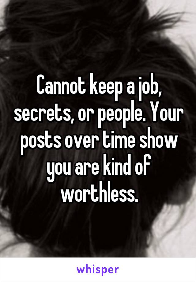 Cannot keep a job, secrets, or people. Your posts over time show you are kind of worthless.