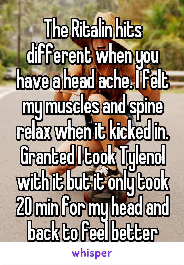 The Ritalin hits different when you have a head ache. I felt my muscles and spine relax when it kicked in. Granted I took Tylenol with it but it only took 20 min for my head and back to feel better