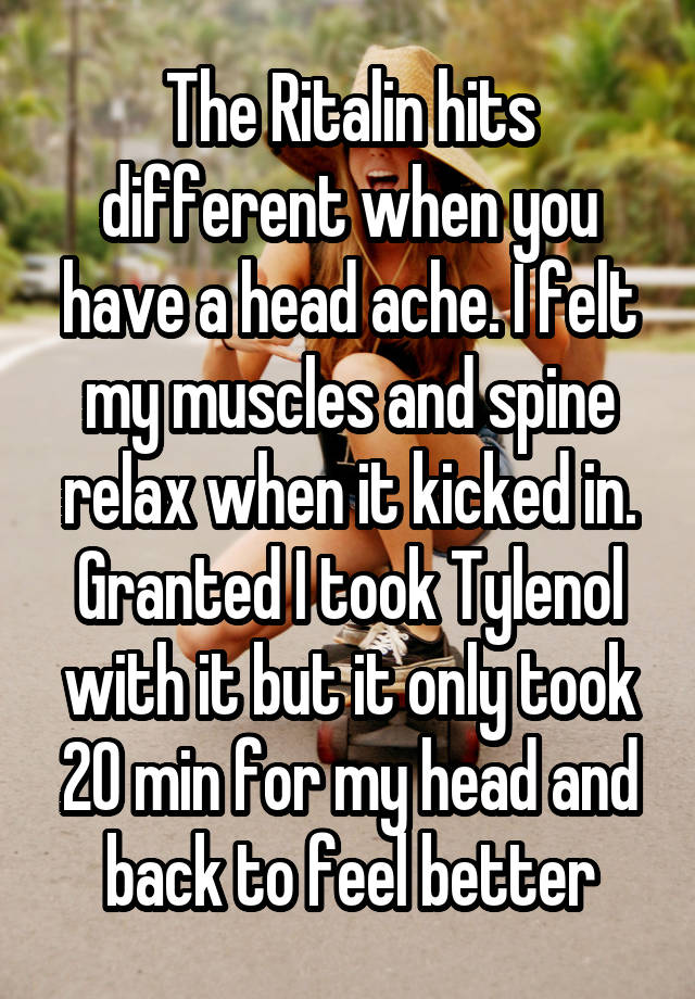 The Ritalin hits different when you have a head ache. I felt my muscles and spine relax when it kicked in. Granted I took Tylenol with it but it only took 20 min for my head and back to feel better