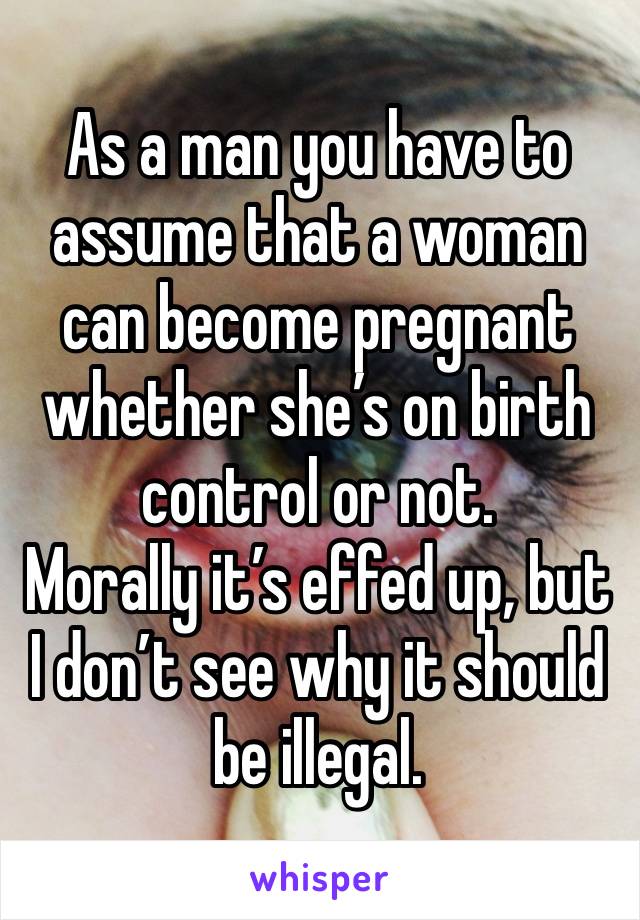 As a man you have to assume that a woman can become pregnant whether she’s on birth control or not. 
Morally it’s effed up, but I don’t see why it should be illegal. 