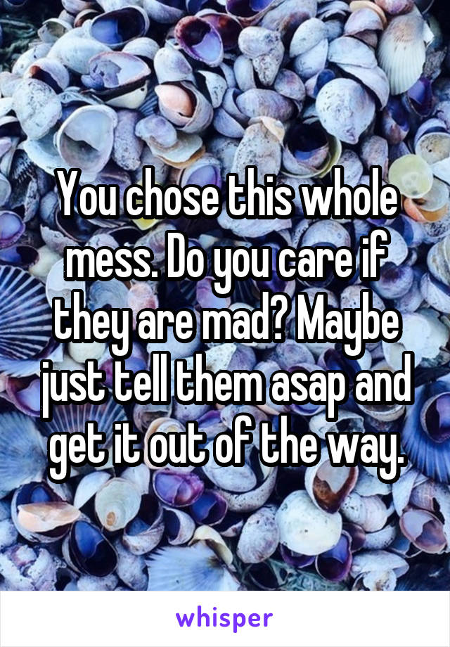 You chose this whole mess. Do you care if they are mad? Maybe just tell them asap and get it out of the way.