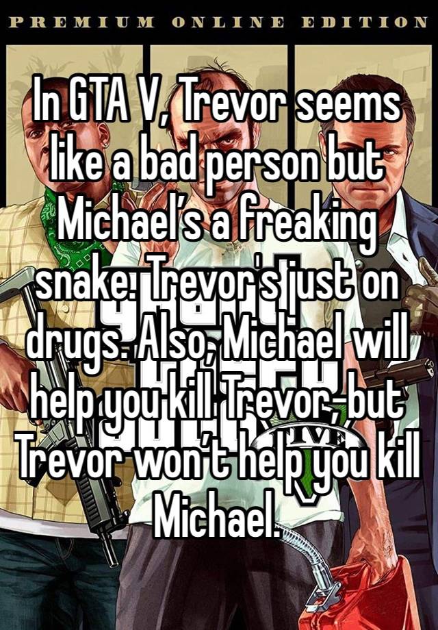 In GTA V, Trevor seems like a bad person but Michael’s a freaking snake. Trevor's just on drugs. Also, Michael will help you kill Trevor, but Trevor won’t help you kill Michael.