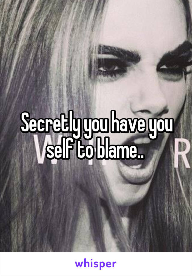 Secretly you have you self to blame.. 