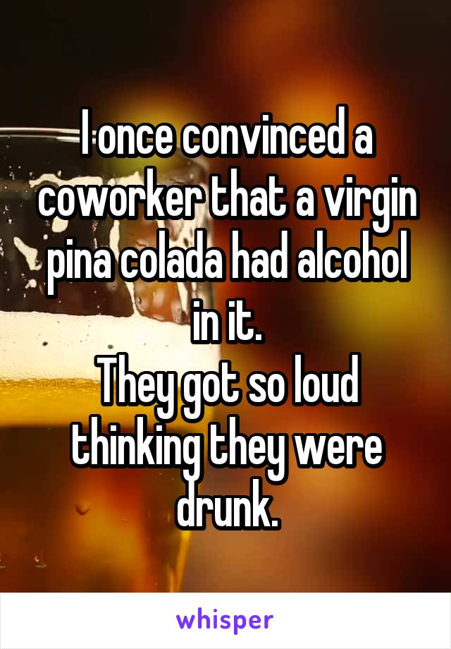 I once convinced a coworker that a virgin pina colada had alcohol in it.
They got so loud thinking they were drunk.