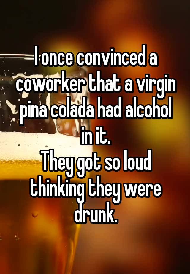 I once convinced a coworker that a virgin pina colada had alcohol in it.
They got so loud thinking they were drunk.