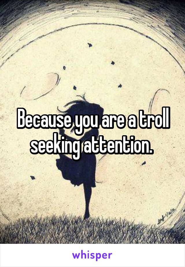 Because you are a troll seeking attention. 