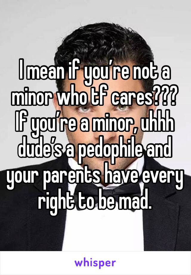 I mean if you’re not a minor who tf cares??? If you’re a minor, uhhh dude’s a pedophile and your parents have every right to be mad. 