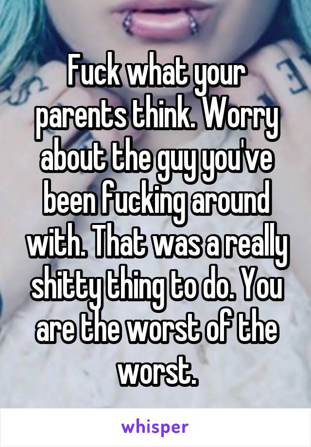 Fuck what your parents think. Worry about the guy you've been fucking around with. That was a really shitty thing to do. You are the worst of the worst.