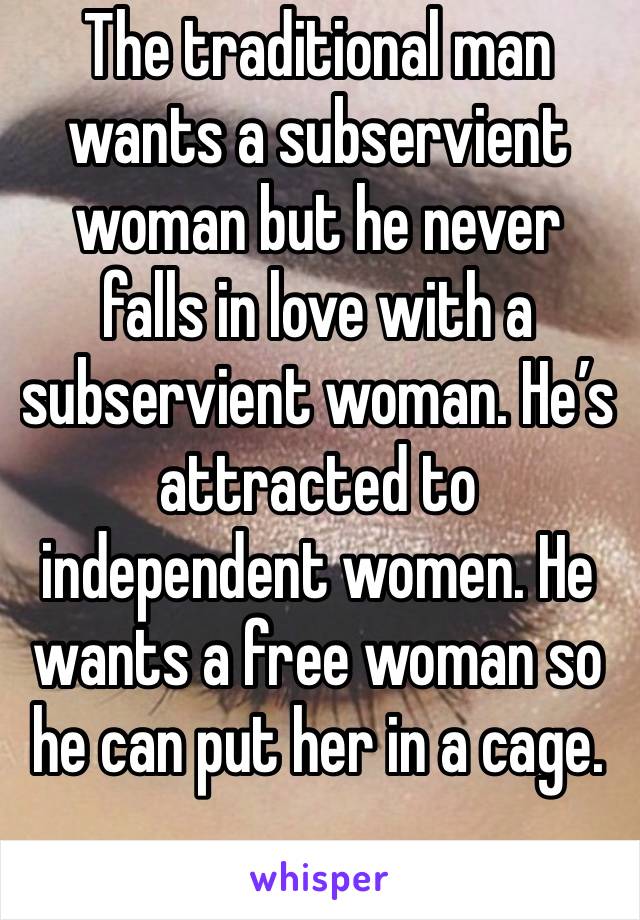 The traditional man wants a subservient woman but he never falls in love with a subservient woman. He’s attracted to independent women. He wants a free woman so he can put her in a cage.