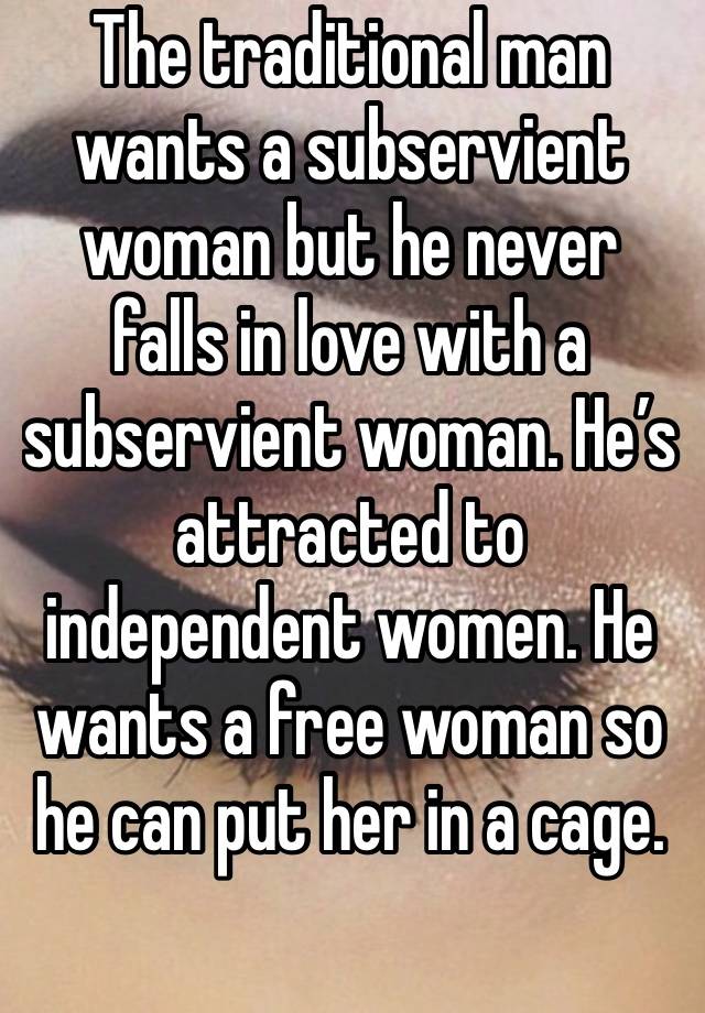 The traditional man wants a subservient woman but he never falls in love with a subservient woman. He’s attracted to independent women. He wants a free woman so he can put her in a cage.