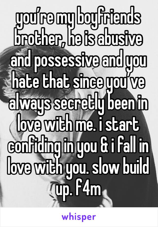 you’re my boyfriends brother, he is abusive and possessive and you hate that since you’ve always secretly been in love with me. i start confiding in you & i fall in love with you. slow build up. f4m