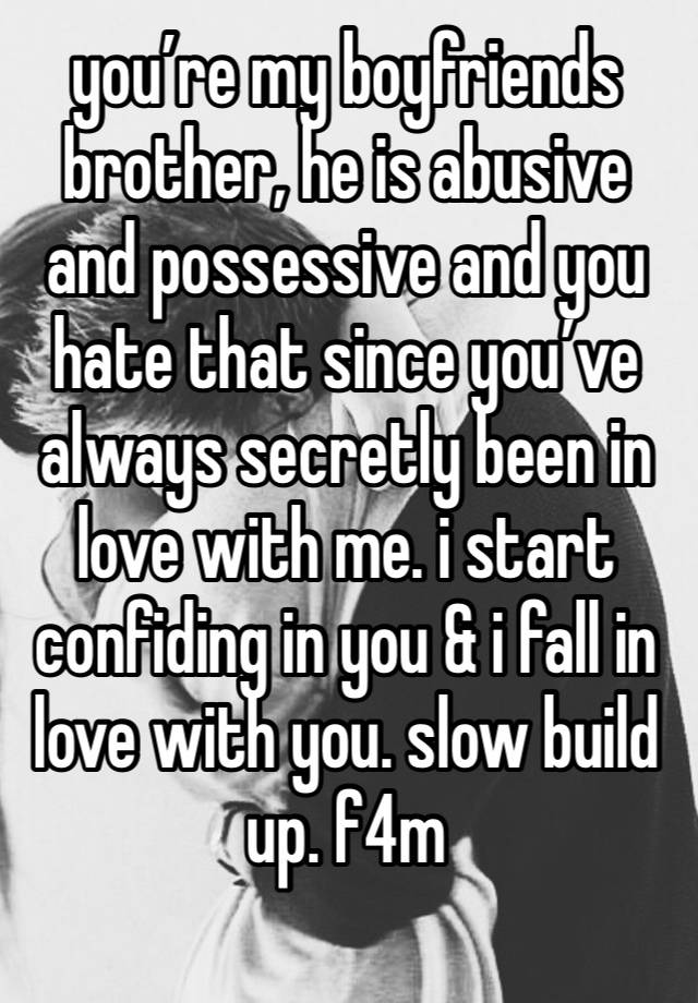 you’re my boyfriends brother, he is abusive and possessive and you hate that since you’ve always secretly been in love with me. i start confiding in you & i fall in love with you. slow build up. f4m