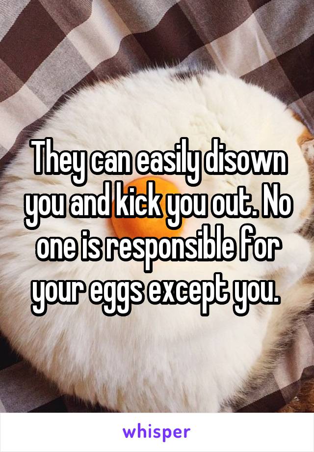 They can easily disown you and kick you out. No one is responsible for your eggs except you. 