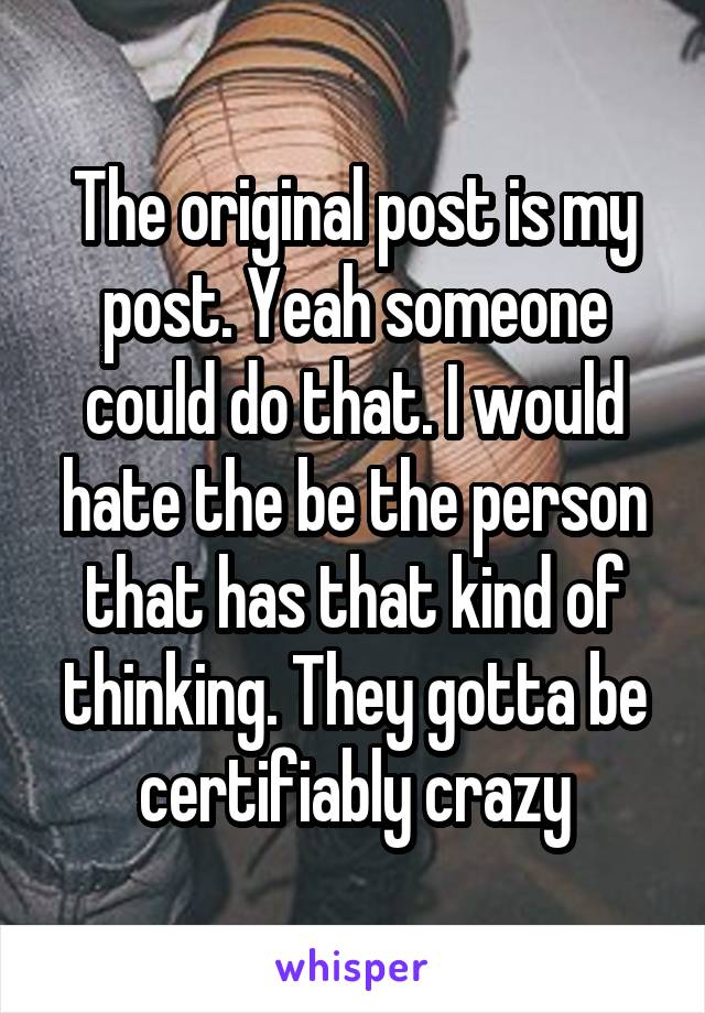 The original post is my post. Yeah someone could do that. I would hate the be the person that has that kind of thinking. They gotta be certifiably crazy