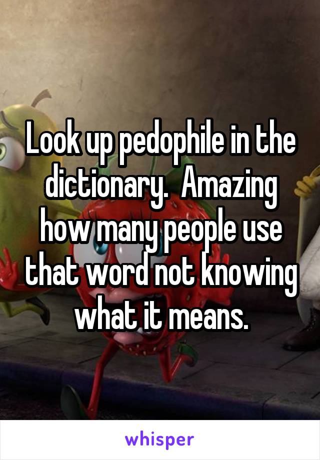 Look up pedophile in the dictionary.  Amazing how many people use that word not knowing what it means.