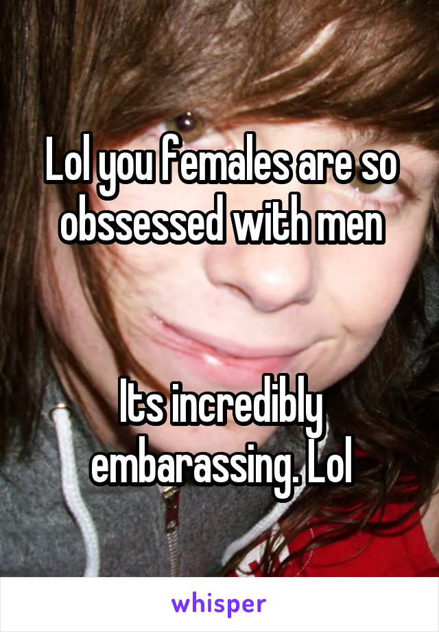 Lol you females are so obssessed with men


Its incredibly embarassing. Lol