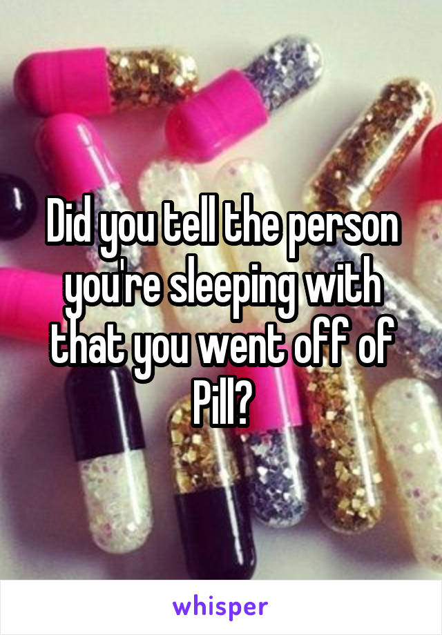 Did you tell the person you're sleeping with that you went off of Pill?